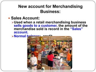 New account for Merchandising
              Business:
 Sales Account:
  Used when a retail merchandising business
   sells goods to a customer, the amount of the
   merchandise sold is record in the “Sales”
   account.
  Normal balance: credit
 