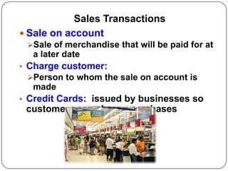 Sales Transactions
 Sale on account
 Sale of merchandise that will be paid for at
  a later date
• Charge customer:
 Person to whom the sale on account is
  made
• Credit Cards: issued by businesses so
 customers can charge purchases
 