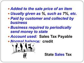  Added to the sale price of an item
 Usually given as %, such as 7%, etc.
 Paid by customer and collected by
  business
 Business required to periodically
  send money to state
 Account used: Sales Tax Payable
 Normal balance: credit



                    State Sales Tax
 