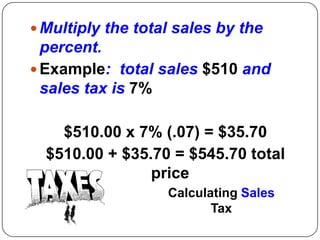  Multiply the total sales by the
  percent.
 Example: total sales $510 and
  sales tax is 7%

    $510.00 x 7% (.07) = $35.70
  $510.00 + $35.70 = $545.70 total
                price
                   Calculating Sales
                          Tax
 