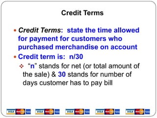 Credit Terms

 Credit Terms: state the time allowed
  for payment for customers who
  purchased merchandise on account
 Credit term is: n/30
   “n” stands for net (or total amount of
    the sale) & 30 stands for number of
    days customer has to pay bill
 