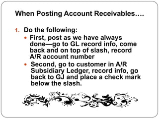 When Posting Account Receivables….

1. Do the following:
    First, post as we have always
    done—go to GL record info, come
    back and on top of slash, record
    A/R account number
   Second, go to customer in A/R
    Subsidiary Ledger, record info, go
    back to GJ and place a check mark
    below the slash.
 