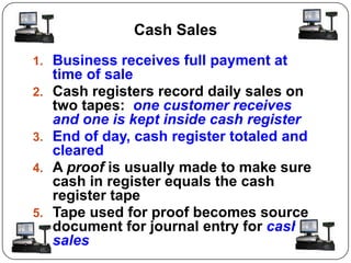 Cash Sales
1. Business receives full payment at
     time of sale
2.   Cash registers record daily sales on
     two tapes: one customer receives
     and one is kept inside cash register
3.   End of day, cash register totaled and
     cleared
4.   A proof is usually made to make sure
     cash in register equals the cash
     register tape
5.   Tape used for proof becomes source
     document for journal entry for cash
     sales
 