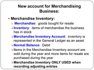 New account for Merchandising
               Business:
 Merchandise Inventory:
   Merchandise: goods bought for resale
  Inventory: items of merchandise the business
   has in stock
  Merchandise Inventory Account: inventory is
   represented in the General Ledger as an asset
  Normal Balance: Debit
  Items in the Merchandise Inventory account are
   sold during the year and more items for resale are
   purchased during the year
  Merchandise Inventory ONLY USED when
   recording adjusting entries
 