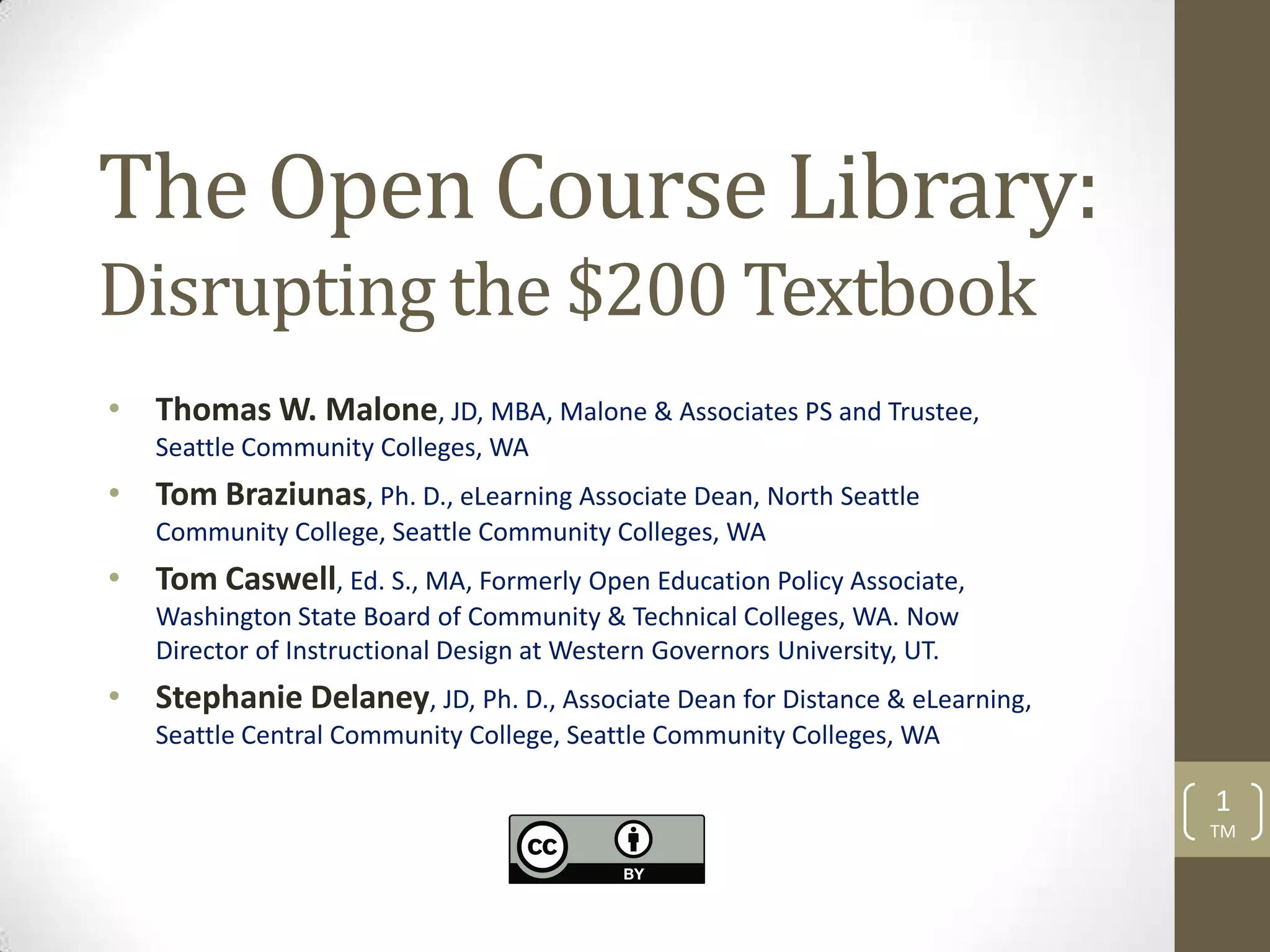 The Open Course Library:
Disrupting the $200 Textbook
• Thomas W. Malone, JD, MBA, Malone & Associates PS and Trustee,
   Seattle Community Colleges, WA
• Tom Braziunas, Ph. D., eLearning Associate Dean, North Seattle
   Community College, Seattle Community Colleges, WA
• Tom Caswell, Ed. S., MA, Formerly Open Education Policy Associate,
   Washington State Board of Community & Technical Colleges, WA. Now
   Director of Instructional Design at Western Governors University, UT.
• Stephanie Delaney, JD, Ph. D., Associate Dean for Distance & eLearning,
   Seattle Central Community College, Seattle Community Colleges, WA

                                                                            1
                                                                            TM
 