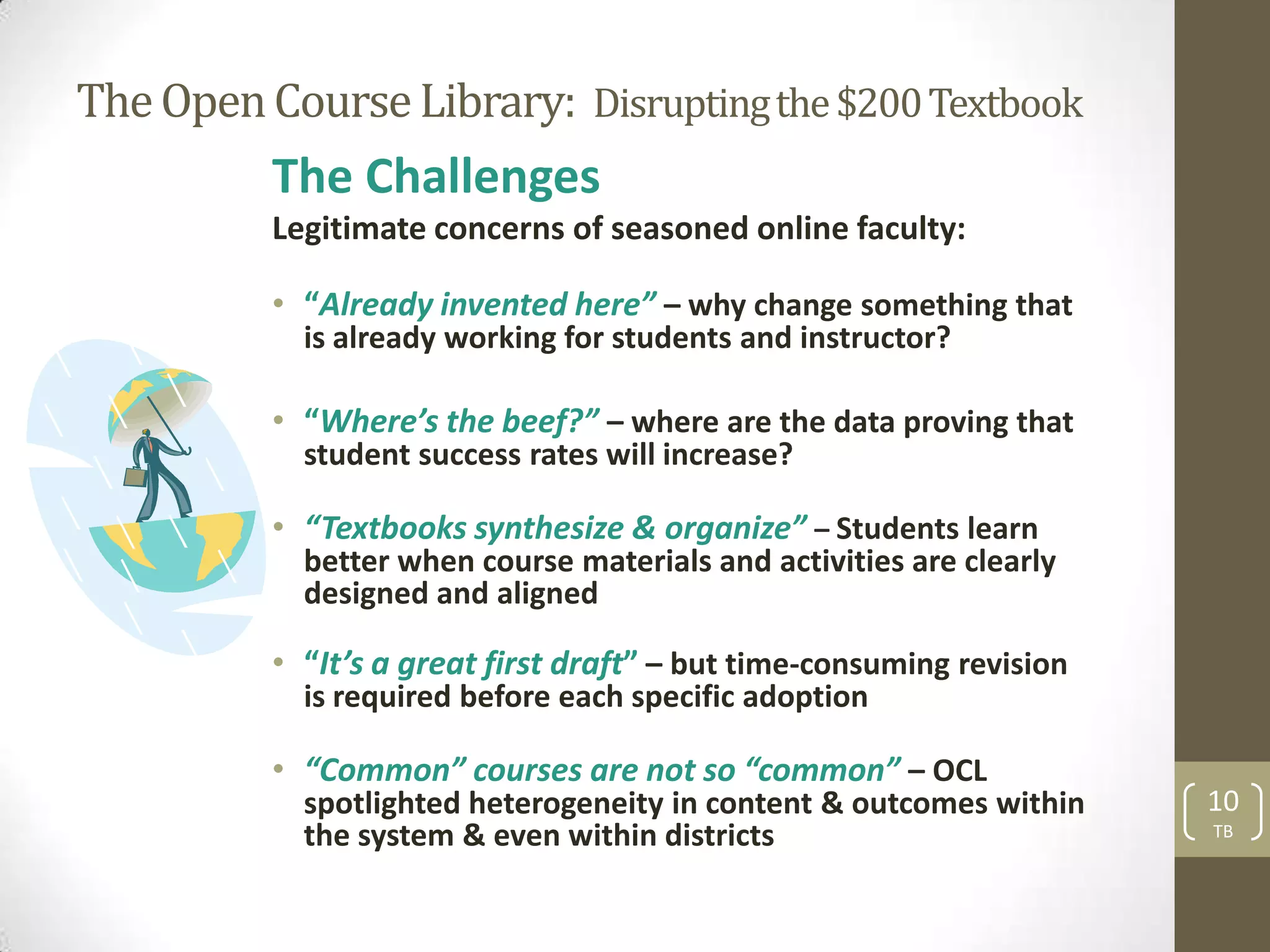 The Open Course Library: Disrupting the $200 Textbook
          The Challenges
          Legitimate concerns of seasoned online faculty:

          • “Already invented here” – why change something that
            is already working for students and instructor?

          • “Where’s the beef?” – where are the data proving that
            student success rates will increase?

          • “Textbooks synthesize & organize” – Students learn
            better when course materials and activities are clearly
            designed and aligned

          • “It’s a great first draft” – but time-consuming revision
            is required before each specific adoption

          • “Common” courses are not so “common” – OCL
            spotlighted heterogeneity in content & outcomes within     10
            the system & even within districts                         TB
 