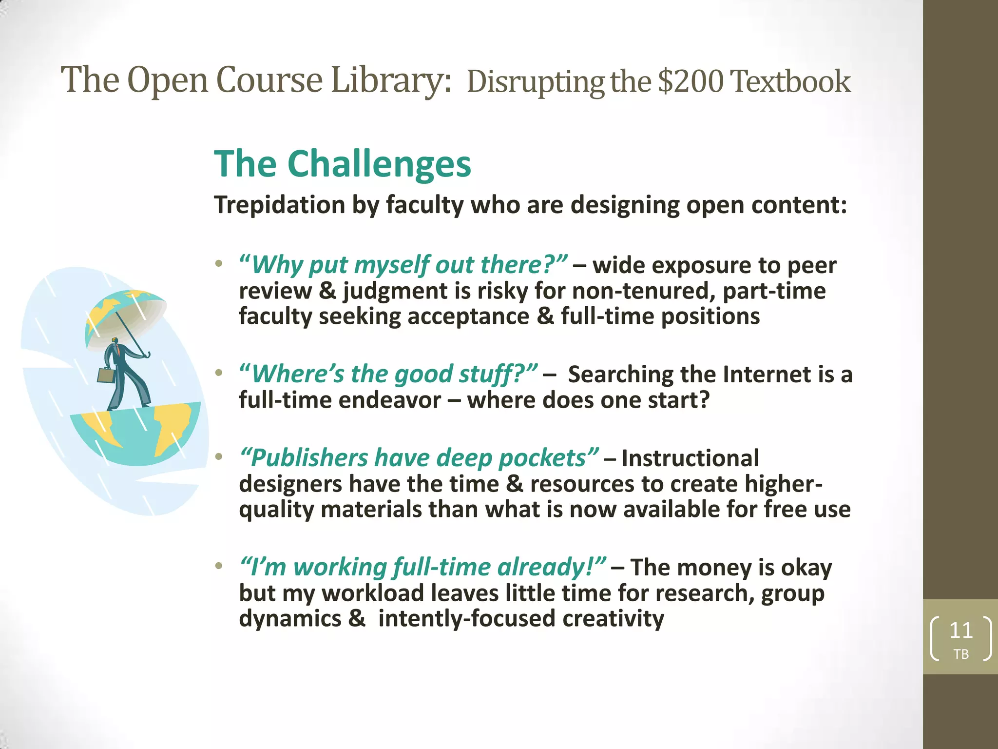 The Open Course Library: Disrupting the $200 Textbook

          The Challenges
          Trepidation by faculty who are designing open content:

          • “Why put myself out there?” – wide exposure to peer
            review & judgment is risky for non-tenured, part-time
            faculty seeking acceptance & full-time positions

          • “Where’s the good stuff?” – Searching the Internet is a
            full-time endeavor – where does one start?

          • “Publishers have deep pockets” – Instructional
            designers have the time & resources to create higher-
            quality materials than what is now available for free use

          • “I’m working full-time already!” – The money is okay
            but my workload leaves little time for research, group
            dynamics & intently-focused creativity                      11
                                                                        TB
 