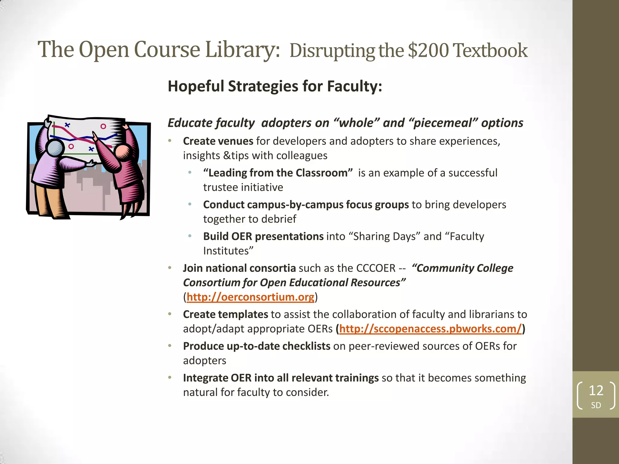 The Open Course Library: Disrupting the $200 Textbook
              Hopeful Strategies for Faculty:

              Educate faculty adopters on “whole” and “piecemeal” options
              • Create venues for developers and adopters to share experiences,
                insights &tips with colleagues
                 • “Leading from the Classroom” is an example of a successful
                     trustee initiative
                 • Conduct campus-by-campus focus groups to bring developers
                     together to debrief
                 • Build OER presentations into “Sharing Days” and “Faculty
                     Institutes”
              • Join national consortia such as the CCCOER -- “Community College
                Consortium for Open Educational Resources”
                (http://oerconsortium.org)
              • Create templates to assist the collaboration of faculty and librarians to
                adopt/adapt appropriate OERs (http://sccopenaccess.pbworks.com/)
              • Produce up-to-date checklists on peer-reviewed sources of OERs for
                adopters
              • Integrate OER into all relevant trainings so that it becomes something
                natural for faculty to consider.                                            12
                                                                                            SD
 