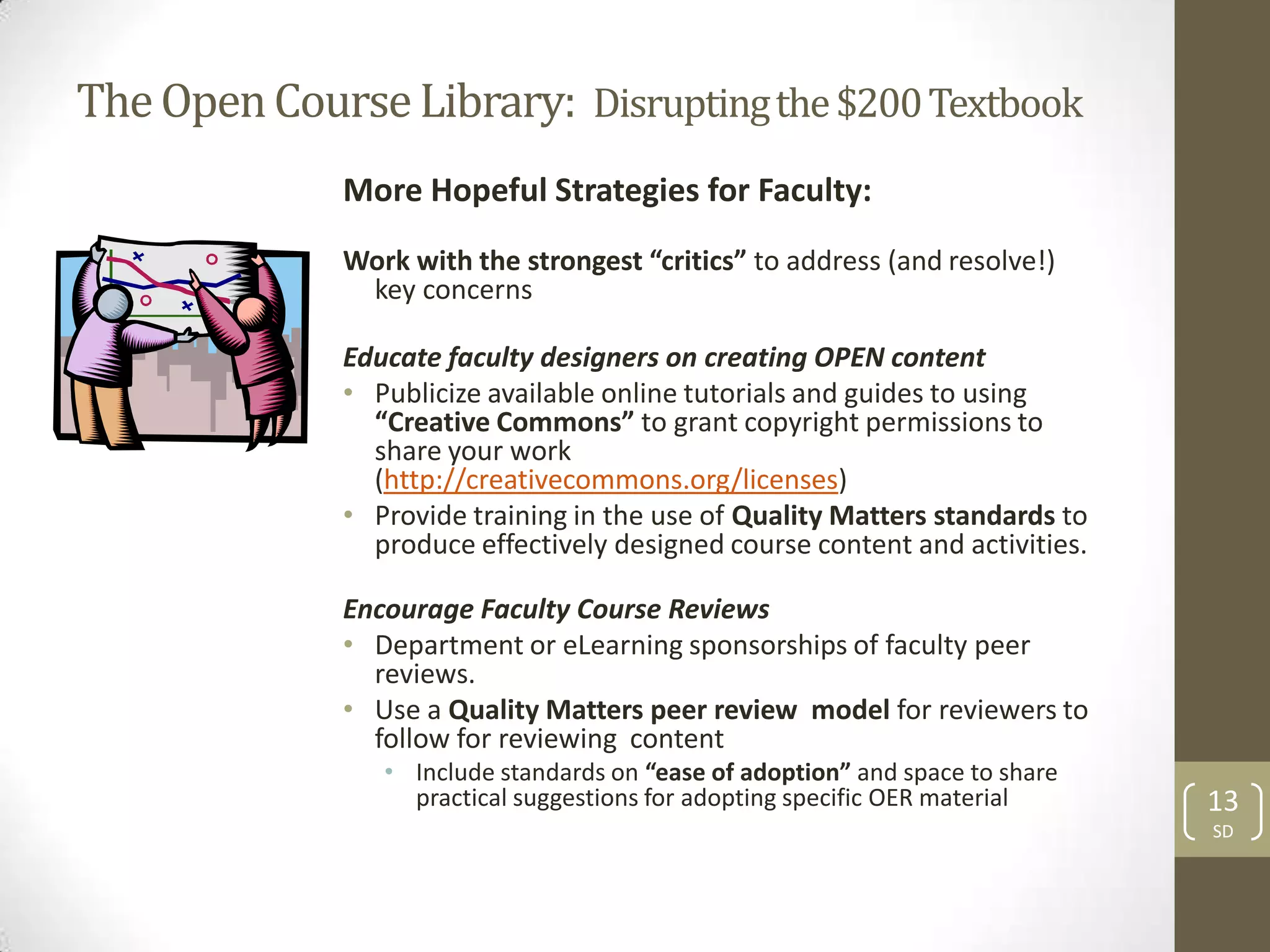 The Open Course Library: Disrupting the $200 Textbook
              More Hopeful Strategies for Faculty:
              Work with the strongest “critics” to address (and resolve!)
               key concerns

              Educate faculty designers on creating OPEN content
              • Publicize available online tutorials and guides to using
                “Creative Commons” to grant copyright permissions to
                share your work
                (http://creativecommons.org/licenses)
              • Provide training in the use of Quality Matters standards to
                produce effectively designed course content and activities.

              Encourage Faculty Course Reviews
              • Department or eLearning sponsorships of faculty peer
                reviews.
              • Use a Quality Matters peer review model for reviewers to
                follow for reviewing content
                 • Include standards on “ease of adoption” and space to share
                   practical suggestions for adopting specific OER material     13
                                                                                SD
 