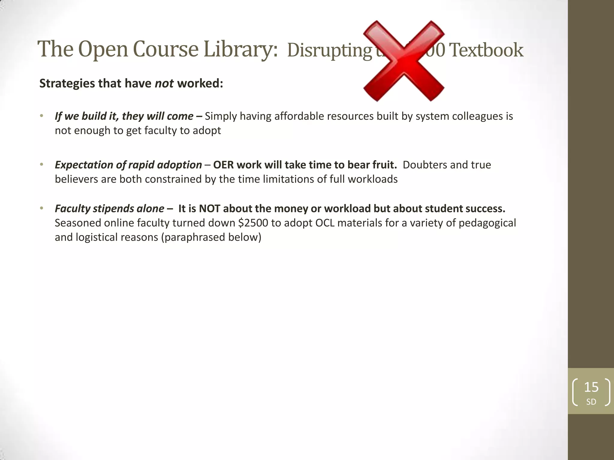 The Open Course Library: Disrupting the $200 Textbook
Strategies that have not worked:

• If we build it, they will come – Simply having affordable resources built by system colleagues is
  not enough to get faculty to adopt

• Expectation of rapid adoption – OER work will take time to bear fruit. Doubters and true
  believers are both constrained by the time limitations of full workloads

• Faculty stipends alone – It is NOT about the money or workload but about student success.
  Seasoned online faculty turned down $2500 to adopt OCL materials for a variety of pedagogical
  and logistical reasons (paraphrased below)




                                                                                                      15
                                                                                                      SD
 