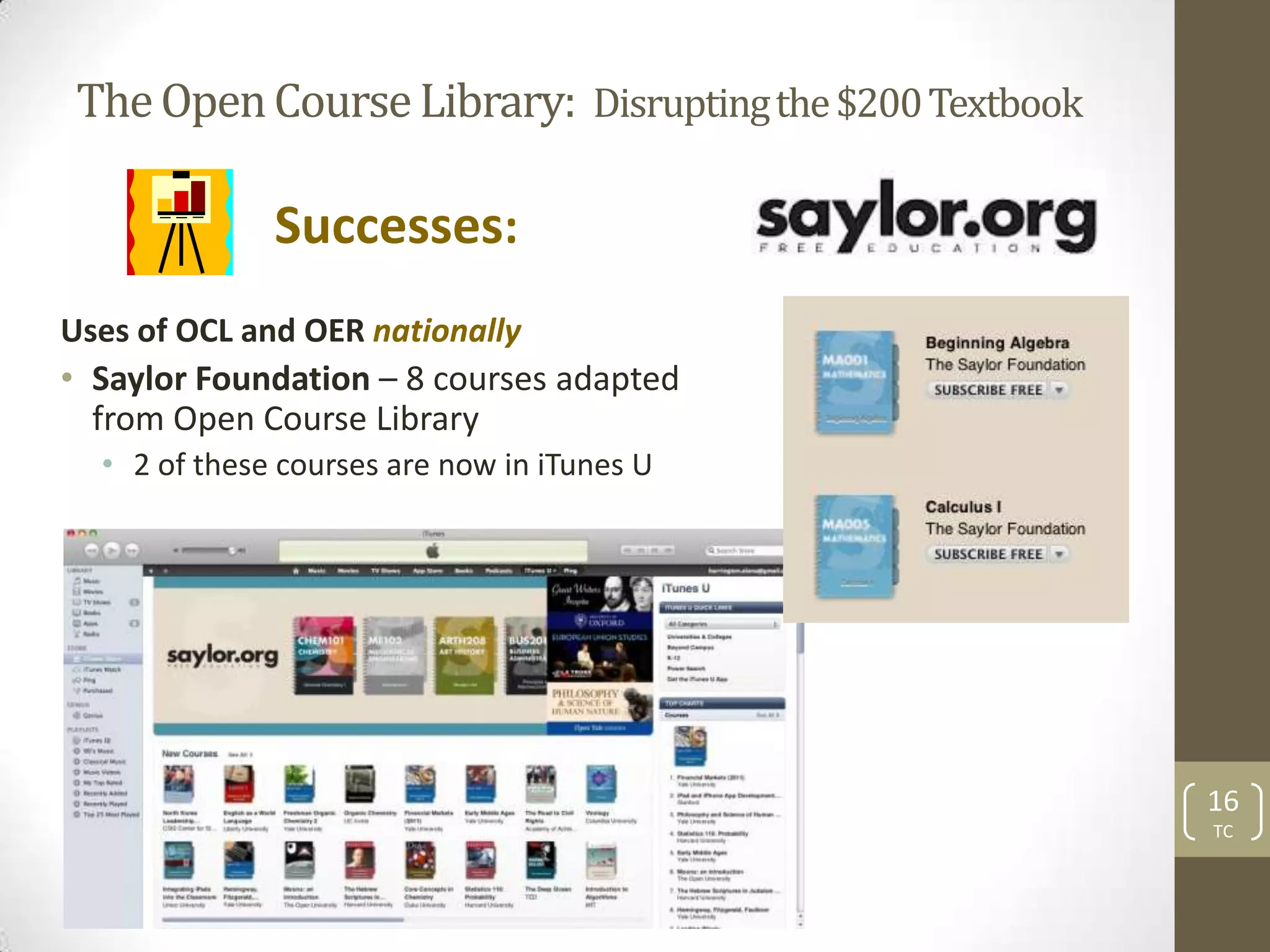The Open Course Library: Disrupting the $200 Textbook

              Successes:
Uses of OCL and OER nationally
• Saylor Foundation – 8 courses adapted
  from Open Course Library
  • 2 of these courses are now in iTunes U




                                                        16
                                                        TC
 