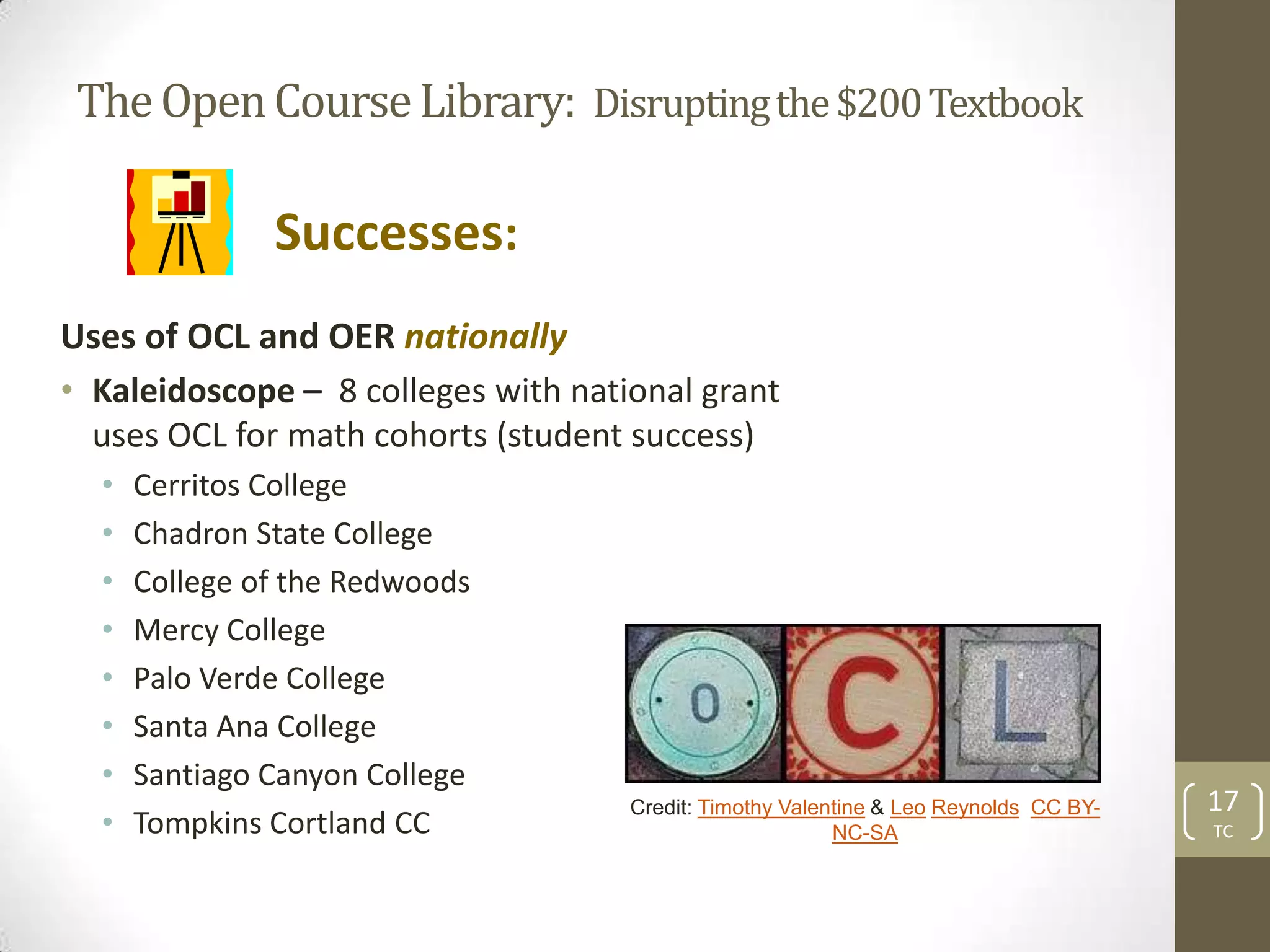 The Open Course Library: Disrupting the $200 Textbook

               Successes:
Uses of OCL and OER nationally
• Kaleidoscope – 8 colleges with national grant
  uses OCL for math cohorts (student success)
  •   Cerritos College
  •   Chadron State College
  •   College of the Redwoods
  •   Mercy College
  •   Palo Verde College
  •   Santa Ana College
  •   Santiago Canyon College
                                     Credit: Timothy Valentine & Leo Reynolds CC BY-   17
  •   Tompkins Cortland CC                                NC-SA                        TC
 