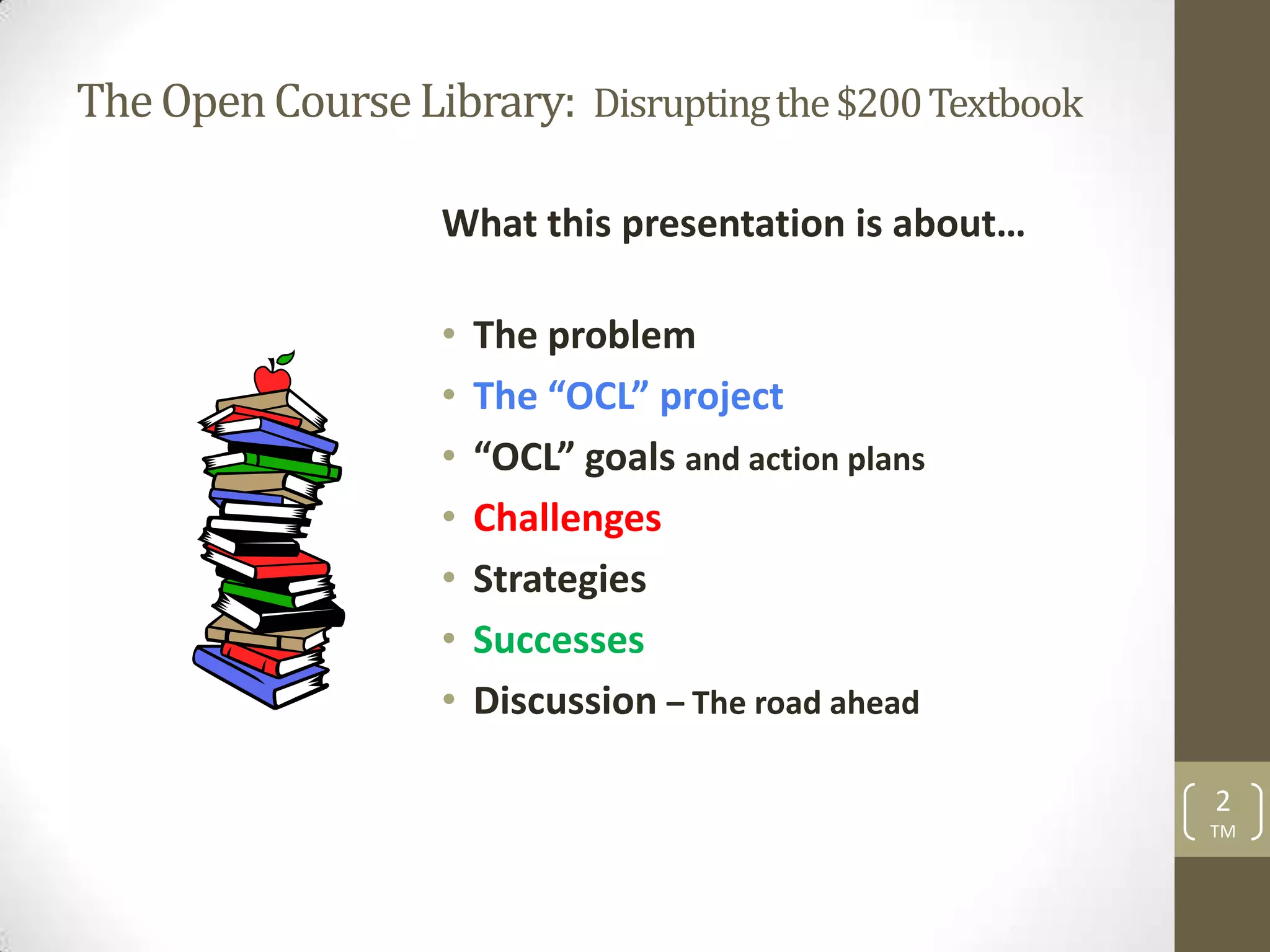 The Open Course Library: Disrupting the $200 Textbook

                   What this presentation is about…

                   •   The problem
                   •   The “OCL” project
                   •   “OCL” goals and action plans
                   •   Challenges
                   •   Strategies
                   •   Successes
                   •   Discussion – The road ahead

                                                        2
                                                        TM
 