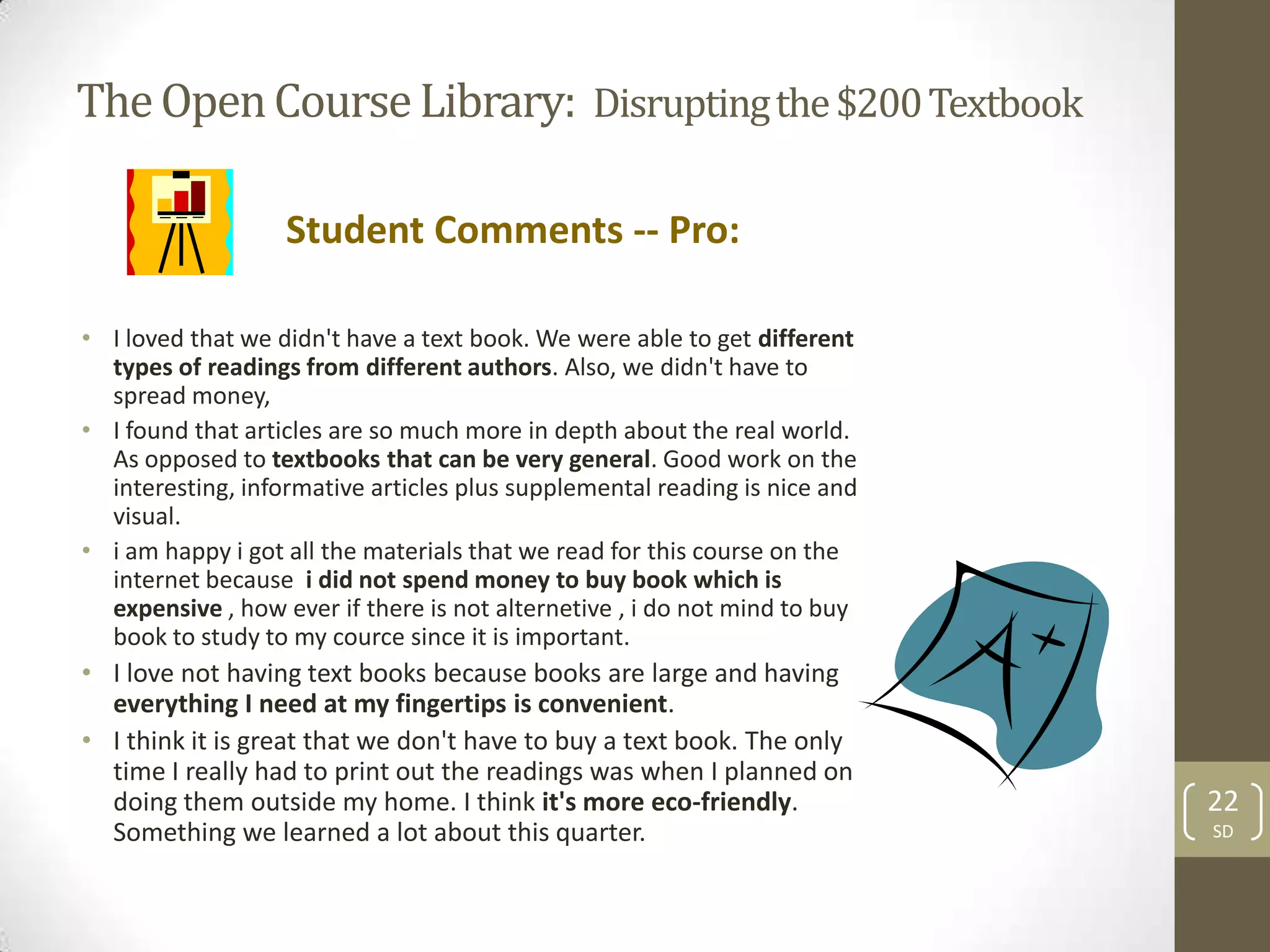 The Open Course Library: Disrupting the $200 Textbook

                   Student Comments -- Pro:

• I loved that we didn't have a text book. We were able to get different
  types of readings from different authors. Also, we didn't have to
  spread money,
• I found that articles are so much more in depth about the real world.
  As opposed to textbooks that can be very general. Good work on the
  interesting, informative articles plus supplemental reading is nice and
  visual.
• i am happy i got all the materials that we read for this course on the
  internet because i did not spend money to buy book which is
  expensive , how ever if there is not alternetive , i do not mind to buy
  book to study to my cource since it is important.
• I love not having text books because books are large and having
  everything I need at my fingertips is convenient.
• I think it is great that we don't have to buy a text book. The only
  time I really had to print out the readings was when I planned on
  doing them outside my home. I think it's more eco-friendly.               22
  Something we learned a lot about this quarter.                            SD
 