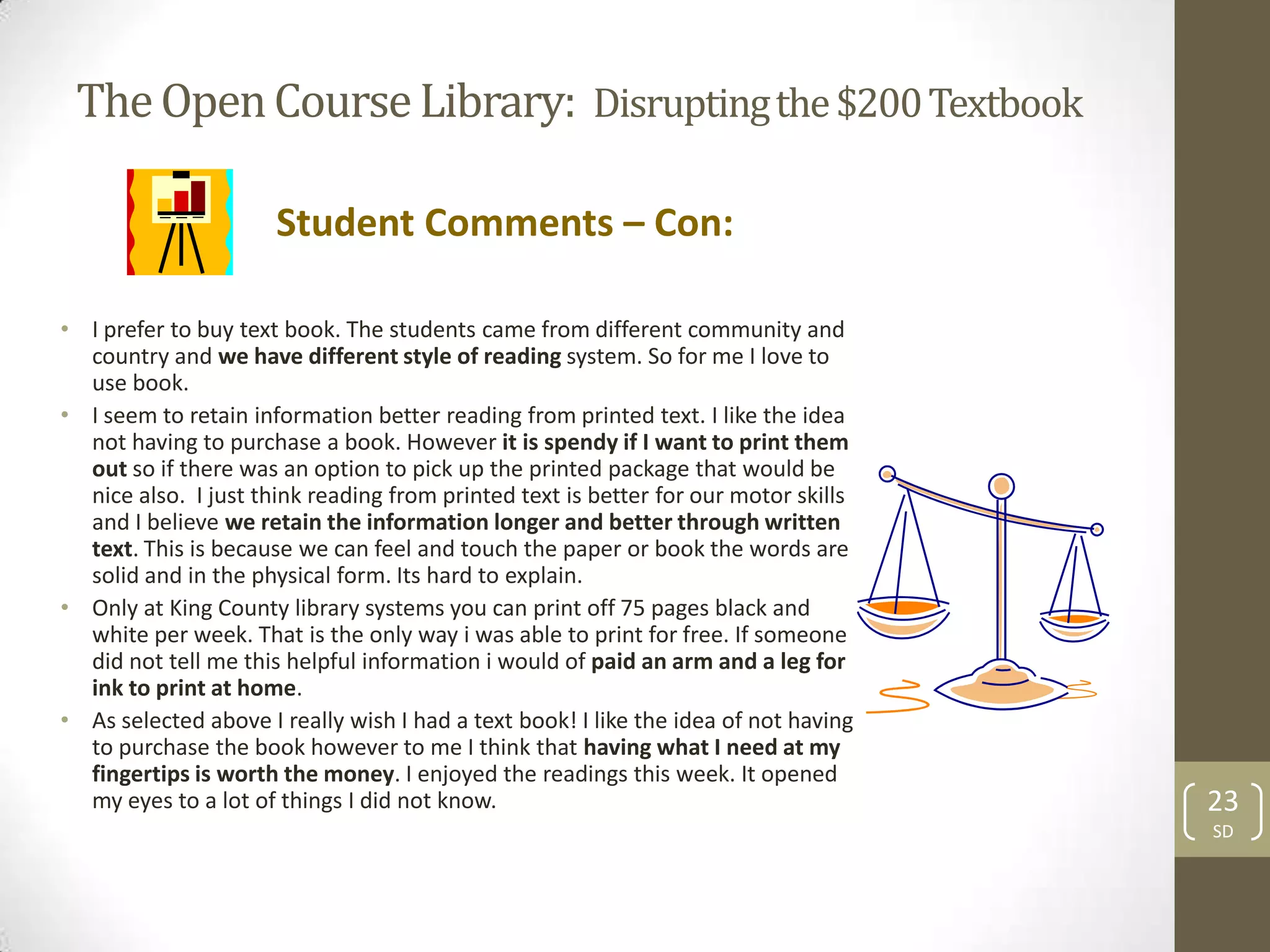 The Open Course Library: Disrupting the $200 Textbook

                      Student Comments – Con:

• I prefer to buy text book. The students came from different community and
  country and we have different style of reading system. So for me I love to
  use book.
• I seem to retain information better reading from printed text. I like the idea
  not having to purchase a book. However it is spendy if I want to print them
  out so if there was an option to pick up the printed package that would be
  nice also. I just think reading from printed text is better for our motor skills
  and I believe we retain the information longer and better through written
  text. This is because we can feel and touch the paper or book the words are
  solid and in the physical form. Its hard to explain.
• Only at King County library systems you can print off 75 pages black and
  white per week. That is the only way i was able to print for free. If someone
  did not tell me this helpful information i would of paid an arm and a leg for
  ink to print at home.
• As selected above I really wish I had a text book! I like the idea of not having
  to purchase the book however to me I think that having what I need at my
  fingertips is worth the money. I enjoyed the readings this week. It opened
  my eyes to a lot of things I did not know.                                         23
                                                                                     SD
 