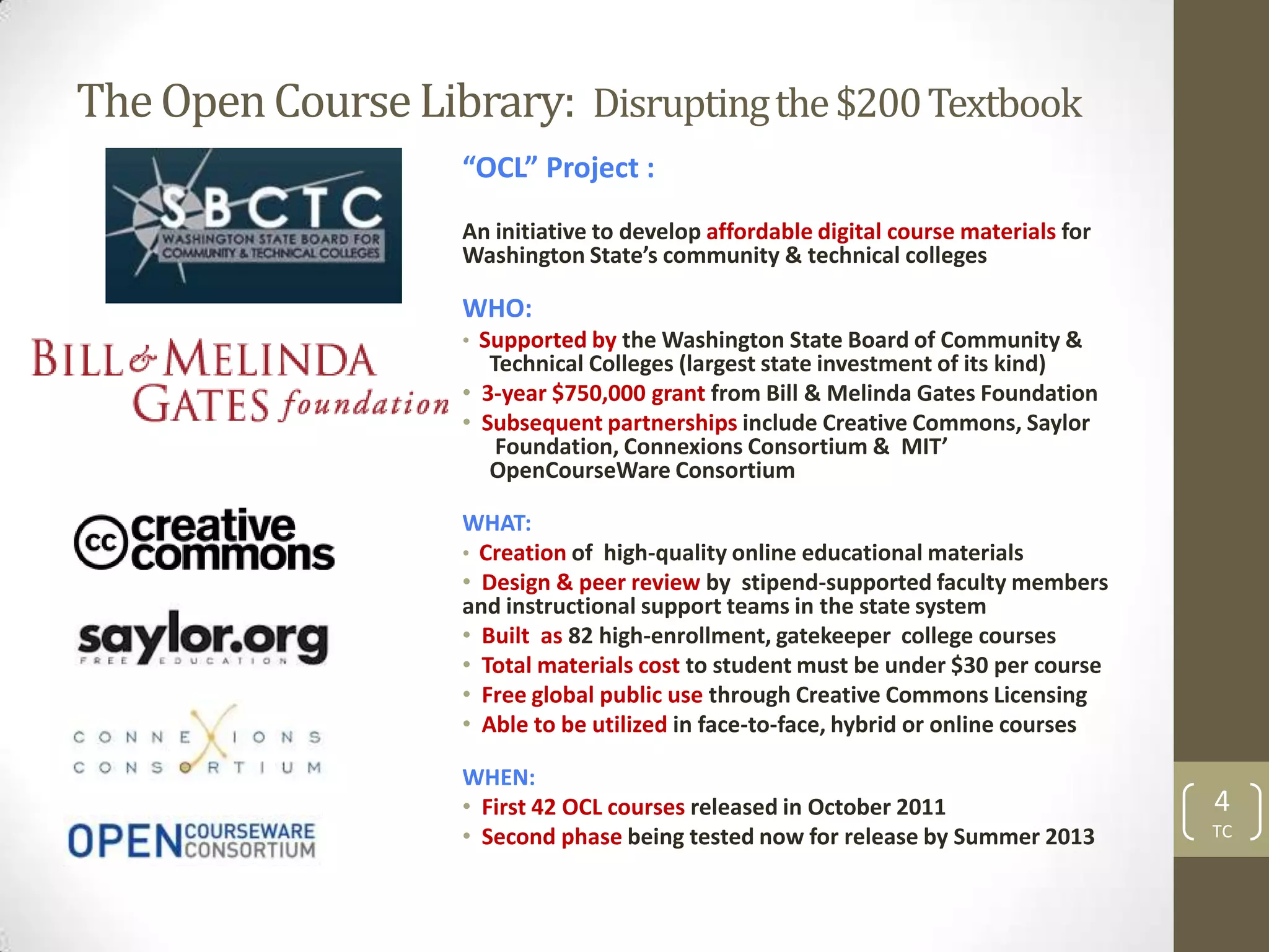 The Open Course Library: Disrupting the $200 Textbook
                    “OCL” Project :
                    An initiative to develop affordable digital course materials for
                    Washington State’s community & technical colleges

                    WHO:
                    • Supported by the Washington State Board of Community &
                       Technical Colleges (largest state investment of its kind)
                    • 3-year $750,000 grant from Bill & Melinda Gates Foundation
                    • Subsequent partnerships include Creative Commons, Saylor
                        Foundation, Connexions Consortium & MIT’
                       OpenCourseWare Consortium

                    WHAT:
                    • Creation of high-quality online educational materials
                    • Design & peer review by stipend-supported faculty members
                    and instructional support teams in the state system
                    • Built as 82 high-enrollment, gatekeeper college courses
                    • Total materials cost to student must be under $30 per course
                    • Free global public use through Creative Commons Licensing
                    • Able to be utilized in face-to-face, hybrid or online courses

                    WHEN:
                    • First 42 OCL courses released in October 2011                    4
                    • Second phase being tested now for release by Summer 2013         TC
 