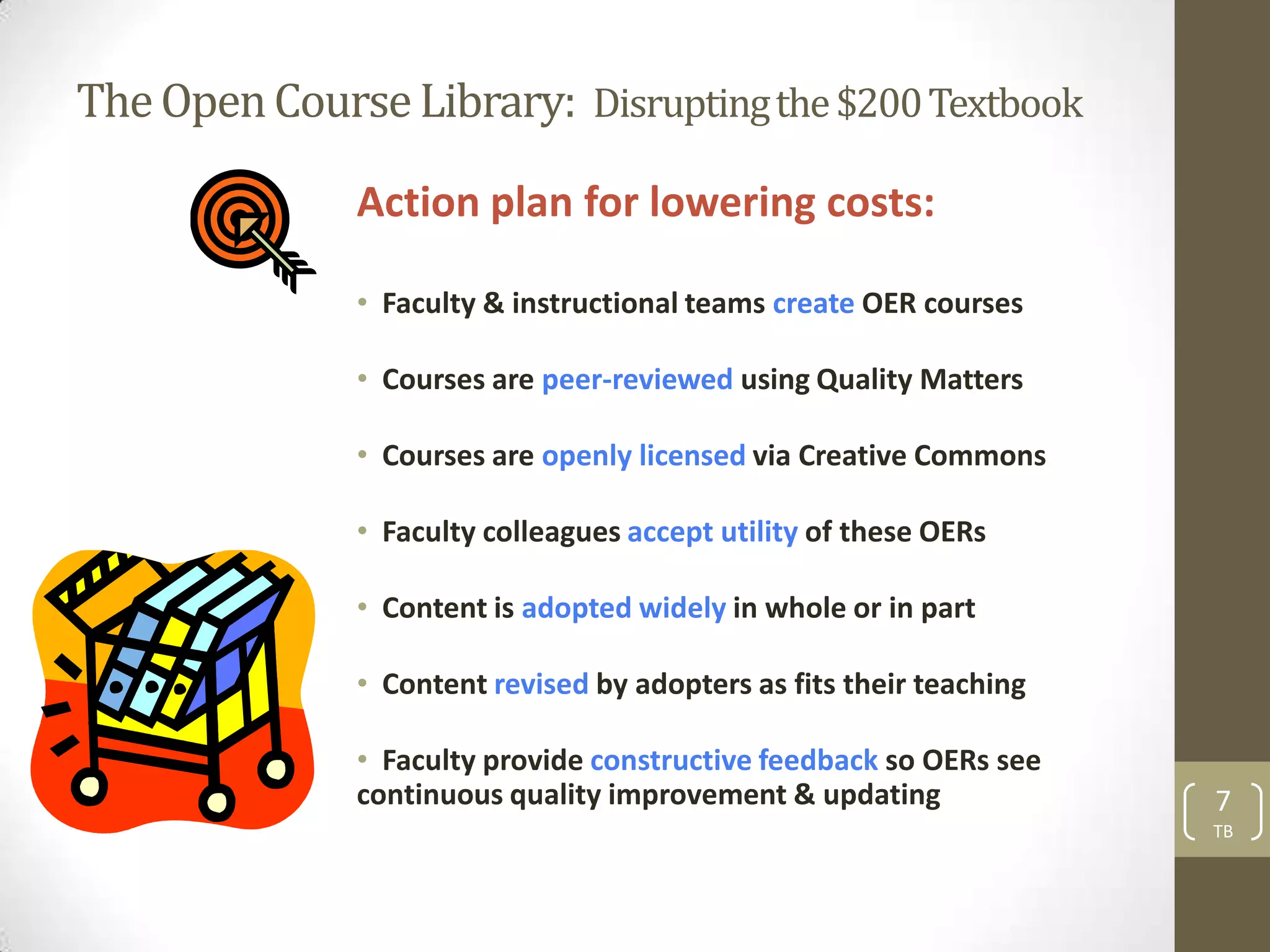 The Open Course Library: Disrupting the $200 Textbook

              Action plan for lowering costs:

              • Faculty & instructional teams create OER courses

              • Courses are peer-reviewed using Quality Matters

              • Courses are openly licensed via Creative Commons

              • Faculty colleagues accept utility of these OERs

              • Content is adopted widely in whole or in part

              • Content revised by adopters as fits their teaching

              • Faculty provide constructive feedback so OERs see
              continuous quality improvement & updating              7
                                                                     TB
 