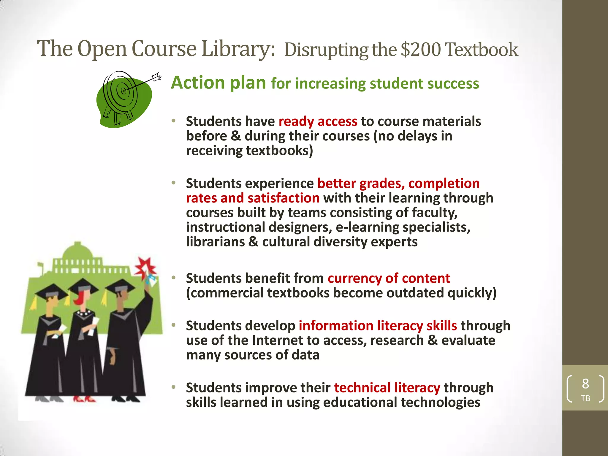 The Open Course Library: Disrupting the $200 Textbook
              Action plan for increasing student success
              • Students have ready access to course materials
                before & during their courses (no delays in
                receiving textbooks)

              • Students experience better grades, completion
                rates and satisfaction with their learning through
                courses built by teams consisting of faculty,
                instructional designers, e-learning specialists,
                librarians & cultural diversity experts

              • Students benefit from currency of content
                (commercial textbooks become outdated quickly)

              • Students develop information literacy skills through
                use of the Internet to access, research & evaluate
                many sources of data

              • Students improve their technical literacy through      8
                                                                       TB
                skills learned in using educational technologies
 