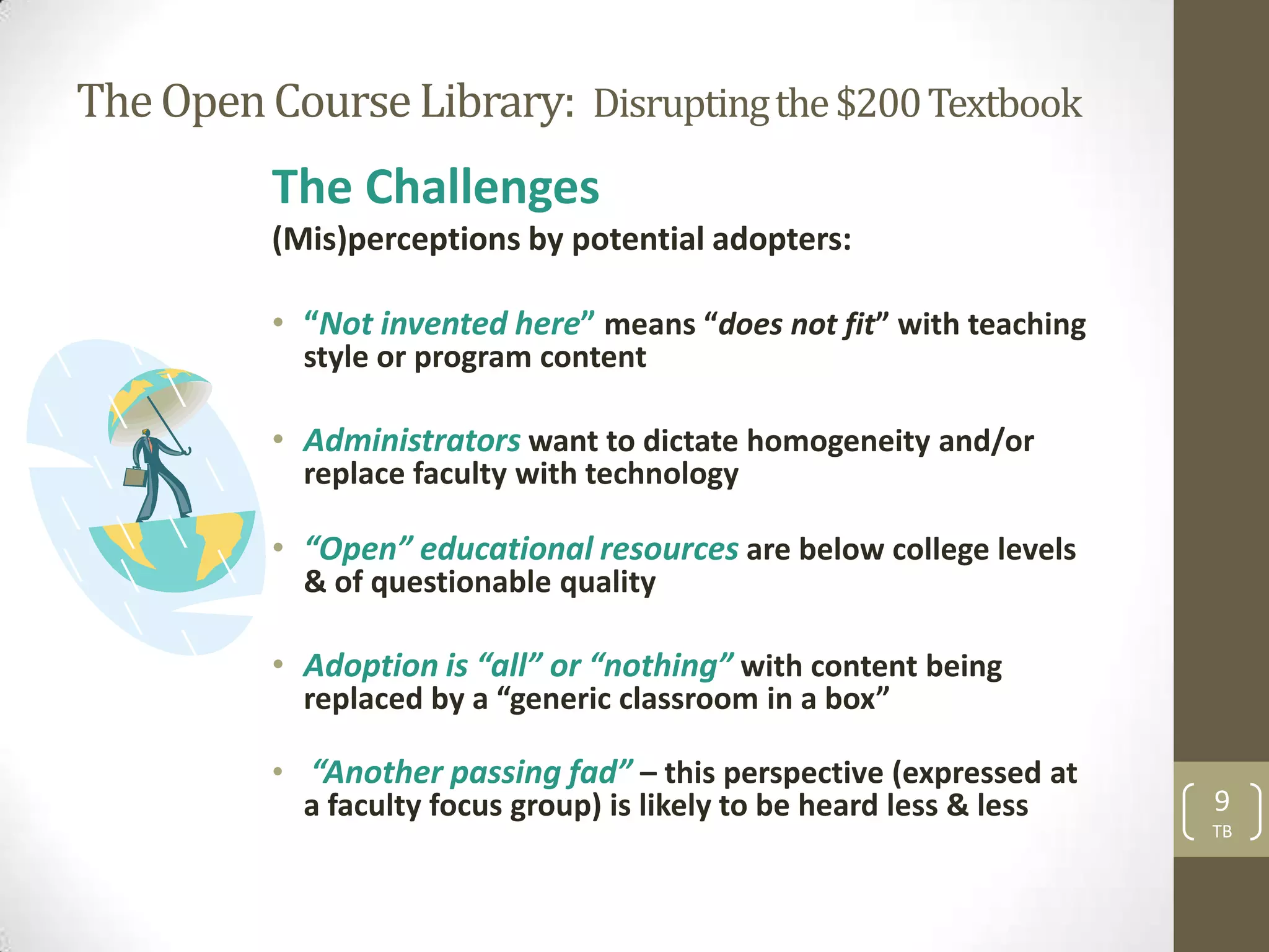 The Open Course Library: Disrupting the $200 Textbook
          The Challenges
          (Mis)perceptions by potential adopters:

          • “Not invented here” means “does not fit” with teaching
            style or program content

          • Administrators want to dictate homogeneity and/or
            replace faculty with technology

          • “Open” educational resources are below college levels
            & of questionable quality

          • Adoption is “all” or “nothing” with content being
            replaced by a “generic classroom in a box”

          • “Another passing fad” – this perspective (expressed at
            a faculty focus group) is likely to be heard less & less   9
                                                                       TB
 