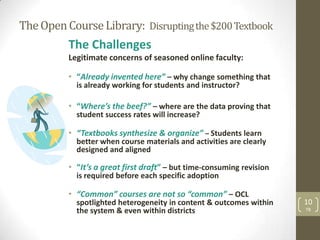 The Open Course Library: Disrupting the $200 Textbook
          The Challenges
          Legitimate concerns of seasoned online faculty:

          • “Already invented here” – why change something that
            is already working for students and instructor?

          • “Where’s the beef?” – where are the data proving that
            student success rates will increase?

          • “Textbooks synthesize & organize” – Students learn
            better when course materials and activities are clearly
            designed and aligned

          • “It’s a great first draft” – but time-consuming revision
            is required before each specific adoption

          • “Common” courses are not so “common” – OCL
            spotlighted heterogeneity in content & outcomes within     10
            the system & even within districts                         TB
 