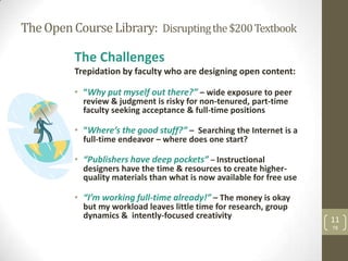 The Open Course Library: Disrupting the $200 Textbook

          The Challenges
          Trepidation by faculty who are designing open content:

          • “Why put myself out there?” – wide exposure to peer
            review & judgment is risky for non-tenured, part-time
            faculty seeking acceptance & full-time positions

          • “Where’s the good stuff?” – Searching the Internet is a
            full-time endeavor – where does one start?

          • “Publishers have deep pockets” – Instructional
            designers have the time & resources to create higher-
            quality materials than what is now available for free use

          • “I’m working full-time already!” – The money is okay
            but my workload leaves little time for research, group
            dynamics & intently-focused creativity                      11
                                                                        TB
 