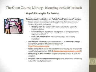 The Open Course Library: Disrupting the $200 Textbook
              Hopeful Strategies for Faculty:

              Educate faculty adopters on “whole” and “piecemeal” options
              • Create venues for developers and adopters to share experiences,
                insights &tips with colleagues
                 • “Leading from the Classroom” is an example of a successful
                     trustee initiative
                 • Conduct campus-by-campus focus groups to bring developers
                     together to debrief
                 • Build OER presentations into “Sharing Days” and “Faculty
                     Institutes”
              • Join national consortia such as the CCCOER -- “Community College
                Consortium for Open Educational Resources”
                (http://oerconsortium.org)
              • Create templates to assist the collaboration of faculty and librarians to
                adopt/adapt appropriate OERs (http://sccopenaccess.pbworks.com/)
              • Produce up-to-date checklists on peer-reviewed sources of OERs for
                adopters
              • Integrate OER into all relevant trainings so that it becomes something
                natural for faculty to consider.                                            12
                                                                                            SD
 