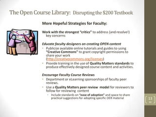 The Open Course Library: Disrupting the $200 Textbook
              More Hopeful Strategies for Faculty:
              Work with the strongest “critics” to address (and resolve!)
               key concerns

              Educate faculty designers on creating OPEN content
              • Publicize available online tutorials and guides to using
                “Creative Commons” to grant copyright permissions to
                share your work
                (http://creativecommons.org/licenses)
              • Provide training in the use of Quality Matters standards to
                produce effectively designed course content and activities.

              Encourage Faculty Course Reviews
              • Department or eLearning sponsorships of faculty peer
                reviews.
              • Use a Quality Matters peer review model for reviewers to
                follow for reviewing content
                 • Include standards on “ease of adoption” and space to share
                   practical suggestions for adopting specific OER material     13
                                                                                SD
 