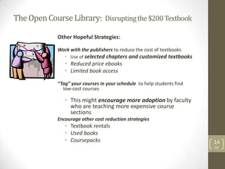 The Open Course Library: Disrupting the $200 Textbook

             Other Hopeful Strategies:

             Work with the publishers to reduce the cost of textbooks
                • Use of selected chapters and customized textbooks
                • Reduced price ebooks
                • Limited book access

             “Tag” your courses in your schedule to help students find
               low-cost courses

                • This might encourage more adoption by faculty
                  who are teaching more expensive course
                  sections
             Encourage other cost reduction strategies
                • Textbook rentals
                • Used books
                • Coursepacks                                            14
                                                                         SD
 