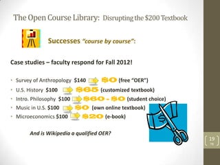 The Open Course Library: Disrupting the $200 Textbook

               Successes “course by course”:

Case studies – faculty respond for Fall 2012!

• Survey of Anthropology $140       $0 (free “OER”)
• U.S. History $100        $65 (customized textbook)
• Intro. Philosophy $100    $60 - $0 (student choice)
• Music in U.S. $100       $0 (own online textbook)
• Microeconomics $100       $20 (e-book)

       And is Wikipedia a qualified OER?
                                                         19
                                                         TB
 