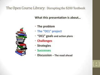 The Open Course Library: Disrupting the $200 Textbook

                   What this presentation is about…

                   •   The problem
                   •   The “OCL” project
                   •   “OCL” goals and action plans
                   •   Challenges
                   •   Strategies
                   •   Successes
                   •   Discussion – The road ahead

                                                        2
                                                        TM
 