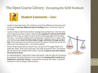 The Open Course Library: Disrupting the $200 Textbook

                      Student Comments – Con:

• I prefer to buy text book. The students came from different community and
  country and we have different style of reading system. So for me I love to
  use book.
• I seem to retain information better reading from printed text. I like the idea
  not having to purchase a book. However it is spendy if I want to print them
  out so if there was an option to pick up the printed package that would be
  nice also. I just think reading from printed text is better for our motor skills
  and I believe we retain the information longer and better through written
  text. This is because we can feel and touch the paper or book the words are
  solid and in the physical form. Its hard to explain.
• Only at King County library systems you can print off 75 pages black and
  white per week. That is the only way i was able to print for free. If someone
  did not tell me this helpful information i would of paid an arm and a leg for
  ink to print at home.
• As selected above I really wish I had a text book! I like the idea of not having
  to purchase the book however to me I think that having what I need at my
  fingertips is worth the money. I enjoyed the readings this week. It opened
  my eyes to a lot of things I did not know.                                         23
                                                                                     SD
 