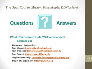 The Open Course Library: Disrupting the $200 Textbook



   Questions                                   Answers

  •What other resources do YOU know about?
       Educate us!
    Our contact information:
    Tom Malone: tmalone@malonelegal.com
    Tom Braziunas: tom.braziunas@seattlecolleges.edu
    Tom Caswell: thomas.caswell@wgu.edu
    Stephanie Delaney: stephanie.delaney@seattlecolleges.edu   25
                                                               TM
    URL of this slideshow: http://bit.ly/Pi2FTu
 