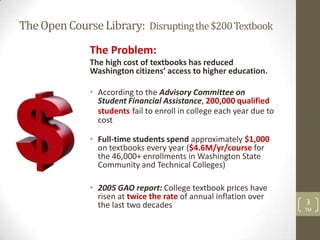 The Open Course Library: Disrupting the $200 Textbook
              The Problem:
              The high cost of textbooks has reduced
              Washington citizens’ access to higher education.

              • According to the Advisory Committee on
                Student Financial Assistance, 200,000 qualified
                students fail to enroll in college each year due to
                cost

              • Full-time students spend approximately $1,000
                on textbooks every year ($4.6M/yr/course for
                the 46,000+ enrollments in Washington State
                Community and Technical Colleges)

              • 2005 GAO report: College textbook prices have
                risen at twice the rate of annual inflation over
                the last two decades                                  3
                                                                      TM
 