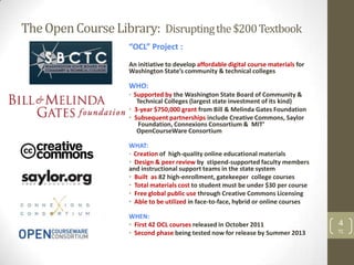 The Open Course Library: Disrupting the $200 Textbook
                    “OCL” Project :
                    An initiative to develop affordable digital course materials for
                    Washington State’s community & technical colleges

                    WHO:
                    • Supported by the Washington State Board of Community &
                       Technical Colleges (largest state investment of its kind)
                    • 3-year $750,000 grant from Bill & Melinda Gates Foundation
                    • Subsequent partnerships include Creative Commons, Saylor
                        Foundation, Connexions Consortium & MIT’
                       OpenCourseWare Consortium

                    WHAT:
                    • Creation of high-quality online educational materials
                    • Design & peer review by stipend-supported faculty members
                    and instructional support teams in the state system
                    • Built as 82 high-enrollment, gatekeeper college courses
                    • Total materials cost to student must be under $30 per course
                    • Free global public use through Creative Commons Licensing
                    • Able to be utilized in face-to-face, hybrid or online courses

                    WHEN:
                    • First 42 OCL courses released in October 2011                    4
                    • Second phase being tested now for release by Summer 2013         TC
 