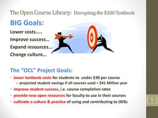 The Open Course Library: Disrupting the $200 Textbook
BIG Goals:
Lower costs…..
Improve success…
Expand resources…
Change culture…


The “OCL” Project Goals:
• lower textbook costs for students to under $30 per course
   -- projected student savings if all courses used = $41 Million year
• improve student success, i.e. course completion rates
• provide new open resources for faculty to use in their courses
                                                                         5
• cultivate a culture & practice of using and contributing to OERs       TC
 