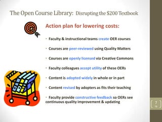 The Open Course Library: Disrupting the $200 Textbook

              Action plan for lowering costs:

              • Faculty & instructional teams create OER courses

              • Courses are peer-reviewed using Quality Matters

              • Courses are openly licensed via Creative Commons

              • Faculty colleagues accept utility of these OERs

              • Content is adopted widely in whole or in part

              • Content revised by adopters as fits their teaching

              • Faculty provide constructive feedback so OERs see
              continuous quality improvement & updating              7
                                                                     TB
 