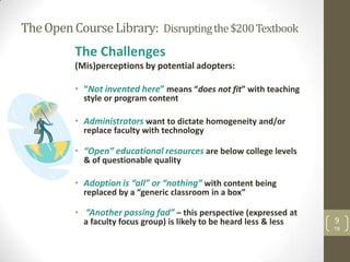 The Open Course Library: Disrupting the $200 Textbook
          The Challenges
          (Mis)perceptions by potential adopters:

          • “Not invented here” means “does not fit” with teaching
            style or program content

          • Administrators want to dictate homogeneity and/or
            replace faculty with technology

          • “Open” educational resources are below college levels
            & of questionable quality

          • Adoption is “all” or “nothing” with content being
            replaced by a “generic classroom in a box”

          • “Another passing fad” – this perspective (expressed at
            a faculty focus group) is likely to be heard less & less   9
                                                                       TB
 