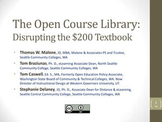 The Open Course Library:
Disrupting the $200 Textbook
• Thomas W. Malone, JD, MBA, Malone & Associates PS and Trustee,
   Seattle Community Colleges, WA
• Tom Braziunas, Ph. D., eLearning Associate Dean, North Seattle
   Community College, Seattle Community Colleges, WA
• Tom Caswell, Ed. S., MA, Formerly Open Education Policy Associate,
   Washington State Board of Community & Technical Colleges, WA. Now
   Director of Instructional Design at Western Governors University, UT.
• Stephanie Delaney, JD, Ph. D., Associate Dean for Distance & eLearning,
   Seattle Central Community College, Seattle Community Colleges, WA

                                                                            1
                                                                            TM
 