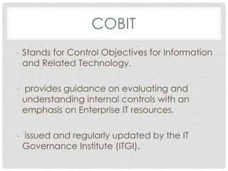 COBIT
- Stands for Control Objectives for Information
and Related Technology.
- provides guidance on evaluating and
understanding internal controls with an
emphasis on Enterprise IT resources.
- issued and regularly updated by the IT
Governance Institute (ITGI).
 