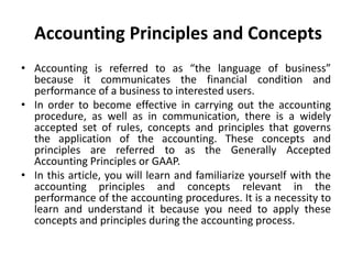 Accounting Principles and Concepts
• Accounting is referred to as “the language of business”
because it communicates the financial condition and
performance of a business to interested users.
• In order to become effective in carrying out the accounting
procedure, as well as in communication, there is a widely
accepted set of rules, concepts and principles that governs
the application of the accounting. These concepts and
principles are referred to as the Generally Accepted
Accounting Principles or GAAP.
• In this article, you will learn and familiarize yourself with the
accounting principles and concepts relevant in the
performance of the accounting procedures. It is a necessity to
learn and understand it because you need to apply these
concepts and principles during the accounting process.
 