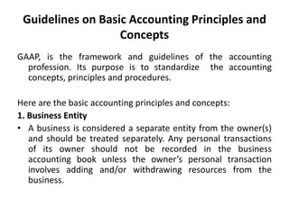 Guidelines on Basic Accounting Principles and
Concepts
GAAP, is the framework and guidelines of the accounting
profession. Its purpose is to standardize the accounting
concepts, principles and procedures.
Here are the basic accounting principles and concepts:
1. Business Entity
• A business is considered a separate entity from the owner(s)
and should be treated separately. Any personal transactions
of its owner should not be recorded in the business
accounting book unless the owner’s personal transaction
involves adding and/or withdrawing resources from the
business.
 