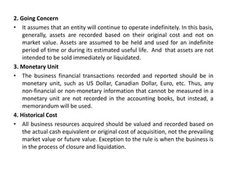 2. Going Concern
• It assumes that an entity will continue to operate indefinitely. In this basis,
generally, assets are recorded based on their original cost and not on
market value. Assets are assumed to be held and used for an indefinite
period of time or during its estimated useful life. And that assets are not
intended to be sold immediately or liquidated.
3. Monetary Unit
• The business financial transactions recorded and reported should be in
monetary unit, such as US Dollar, Canadian Dollar, Euro, etc. Thus, any
non-financial or non-monetary information that cannot be measured in a
monetary unit are not recorded in the accounting books, but instead, a
memorandum will be used.
4. Historical Cost
• All business resources acquired should be valued and recorded based on
the actual cash equivalent or original cost of acquisition, not the prevailing
market value or future value. Exception to the rule is when the business is
in the process of closure and liquidation.
 