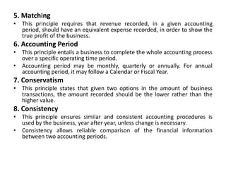 5. Matching
• This principle requires that revenue recorded, in a given accounting
period, should have an equivalent expense recorded, in order to show the
true profit of the business.
6. Accounting Period
• This principle entails a business to complete the whole accounting process
over a specific operating time period.
• Accounting period may be monthly, quarterly or annually. For annual
accounting period, it may follow a Calendar or Fiscal Year.
7. Conservatism
• This principle states that given two options in the amount of business
transactions, the amount recorded should be the lower rather than the
higher value.
8. Consistency
• This principle ensures similar and consistent accounting procedures is
used by the business, year after year, unless change is necessary.
• Consistency allows reliable comparison of the financial information
between two accounting periods.
 