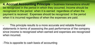 4. Accrual Accounting Principle – business transactions should
be recognized in the period in which they occurred. Income should be
recognized in the period when it is earned regardless of when the
payment is received. Expenses should be recognized in the period
when it is incurred regardless of when the expenses are paid.
- This principle results to a more accurate and reliable financial
statements in terms of assessing the past performance of the company
since income is recognized when earned and expenses are recognized
when incurred.
-This is opposite to cash basis of accounting
 