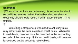 Examples:
When a barber finishes performing his services he should
record it as revenue. When the barber shop receives an
electricity bill, it should record it as an expense even if it is
unpaid.

A building entrepreneur who used to sell ukay-ukay,
may either sale the item in cash or credit basis. When it is
in cash basis, revenue must be recorded in the accounting
records of the company. If it is on credit basis, still revenue
is recorded but as accounts receivables.
 