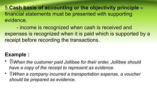 5.Cash basis of accounting or the objectivity principle –
financial statements must be presented with supporting
evidence.
- income is recognized when cash is received and
expenses is recognized when it is paid which is supported by a
receipt before recording the transactions.
Example :
• When the customer paid Jollibee for their order, Jollibee should
have a copy of the receipt to represent as evidence.
• When a company incurred a transportation expense, a voucher
should be prepared as evidence.
 