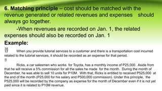 6. Matching principle – cost should be matched with the
revenue generated or related revenues and expenses should
always go together.
-When revenues are recorded on Jan. 1, the related
expenses should also be recorded on Jan. 1
Example:
 When you provide tutorial services to a customer and there is a transportation cost incurred
related to the tutorial services, it should be recorded as an expense for that period.

Ricks, a car salesmen who works for Toyota, has a monthly income of P25,000. Aside from
that he will receive a 5% commission for all the sales he made for the month. During the month of
December, he was able to sell 10 units for P10M. With that, Ricks is entitled to received P525,000 at
the end of the month (P25,000 for his salary and P500,000 commission). Under this principle, the
P525,000 will be recorded by the company as expense for the month of December even if it is not yet
paid since it is related to P10M revenue.
 