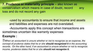 7. Prudence or materiality principle – also known as
conservatism which means in case of doubt, record any
loss and do not record any gain
-used by accountants to ensure that income and assets
and liabilities and expenses are not overstated.
-Accountants apply this concept when transactions are
sometimes uncertain like warranty expenses
Example :
When an accountant is unsure whether or not to recognize as an expense, the
concept of prudence states that he or she should recognized it in the accounting
records. On the other hand, if an accountant is unsure whether or not to recognize
income, prudence states that he or she should not recognize it.
 