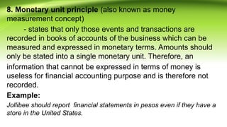 8. Monetary unit principle (also known as money
measurement concept)
- states that only those events and transactions are
recorded in books of accounts of the business which can be
measured and expressed in monetary terms. Amounts should
only be stated into a single monetary unit. Therefore, an
information that cannot be expressed in terms of money is
useless for financial accounting purpose and is therefore not
recorded.
Example:
Jollibee should report financial statements in pesos even if they have a
store in the United States.
 
