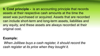 9. Cost principle - is an accounting principle that records
assets at their respective cash amounts at the time the
asset was purchased or acquired. Assets that are recorded
can include short-term and long-term assets, liabilities and
any equity, and these assets are always recorded at their
original cost.
Example:
When Jollibee buys a cash register, it should record the
cash register at its price when they bought it.
 
